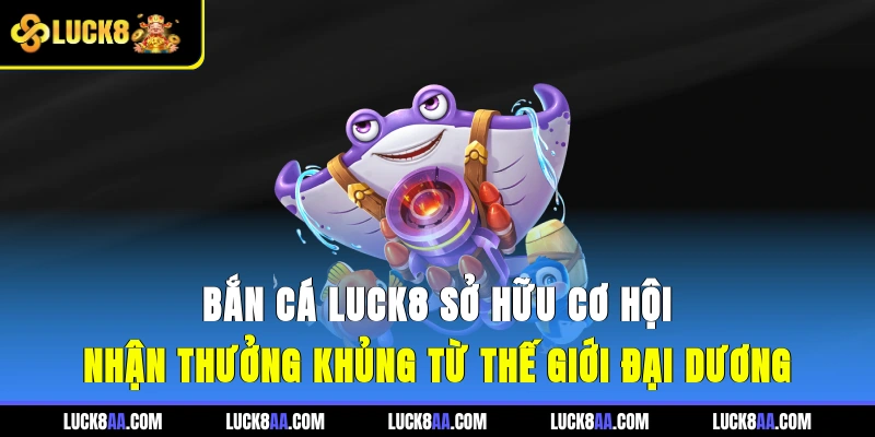 Bắn cá LUCK8 sở hữu cơ hội nhận thưởng khủng từ thế giới đại dương